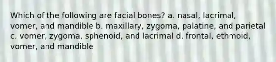 Which of the following are facial bones? a. nasal, lacrimal, vomer, and mandible b. maxillary, zygoma, palatine, and parietal c. vomer, zygoma, sphenoid, and lacrimal d. frontal, ethmoid, vomer, and mandible