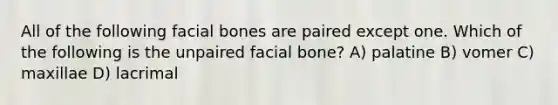 All of the following facial bones are paired except one. Which of the following is the unpaired facial bone? A) palatine B) vomer C) maxillae D) lacrimal