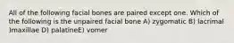 All of the following facial bones are paired except one. Which of the following is the unpaired facial bone A) zygomatic B) lacrimal )maxillae D) palatineE) vomer