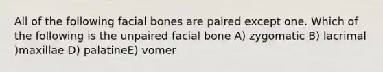 All of the following facial bones are paired except one. Which of the following is the unpaired facial bone A) zygomatic B) lacrimal )maxillae D) palatineE) vomer