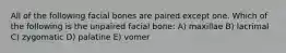 All of the following facial bones are paired except one. Which of the following is the unpaired facial bone: A) maxillae B) lacrimal C) zygomatic D) palatine E) vomer