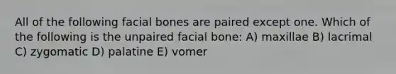 All of the following facial bones are paired except one. Which of the following is the unpaired facial bone: A) maxillae B) lacrimal C) zygomatic D) palatine E) vomer