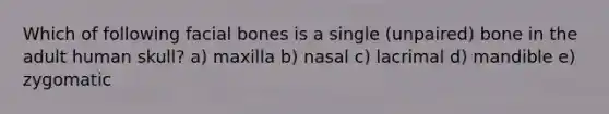 Which of following facial bones is a single (unpaired) bone in the adult human skull? a) maxilla b) nasal c) lacrimal d) mandible e) zygomatic