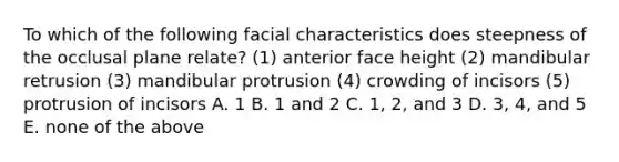 To which of the following facial characteristics does steepness of the occlusal plane relate? (1) anterior face height (2) mandibular retrusion (3) mandibular protrusion (4) crowding of incisors (5) protrusion of incisors A. 1 B. 1 and 2 C. 1, 2, and 3 D. 3, 4, and 5 E. none of the above