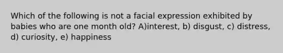 Which of the following is not a facial expression exhibited by babies who are one month old? A)interest, b) disgust, c) distress, d) curiosity, e) happiness