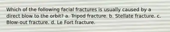 Which of the following facial fractures is usually caused by a direct blow to the orbit? a. Tripod fracture. b. Stellate fracture. c. Blow-out fracture. d. Le Fort fracture.