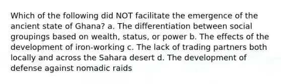 Which of the following did NOT facilitate the emergence of the ancient state of Ghana? a. The differentiation between social groupings based on wealth, status, or power b. The effects of the development of iron-working c. The lack of trading partners both locally and across the Sahara desert d. The development of defense against nomadic raids