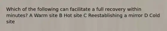 Which of the following can facilitate a full recovery within minutes? A Warm site B Hot site C Reestablishing a mirror D Cold site