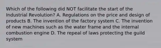 Which of the following did NOT facilitate the start of the Industrial Revolution? A. Regulations on the price and design of products B. The invention of the factory system C. The invention of new machines such as the water frame and the internal combustion engine D. The repeal of laws protecting the guild system