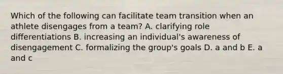 Which of the following can facilitate team transition when an athlete disengages from a team? A. clarifying role differentiations B. increasing an individual's awareness of disengagement C. formalizing the group's goals D. a and b E. a and c