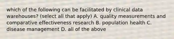 which of the following can be facilitated by clinical data warehouses? (select all that apply) A. quality measurements and comparative effectiveness research B. population health C. disease management D. all of the above