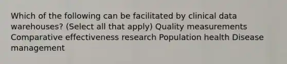 Which of the following can be facilitated by clinical data warehouses? (Select all that apply) Quality measurements Comparative effectiveness research Population health Disease management