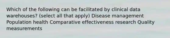 Which of the following can be facilitated by clinical data warehouses? (select all that apply) Disease management Population health Comparative effectiveness research Quality measurements