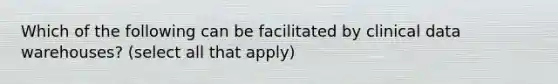 Which of the following can be facilitated by clinical data warehouses? (select all that apply)