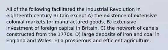 All of the following facilitated the Industrial Revolution in eighteenth-century Britain except A) the existence of extensive colonial markets for manufactured goods. B) extensive investment of foreign capital in Britain. C) the network of canals constructed from the 1770s. D) large deposits of iron and coal in England and Wales. E) a prosperous and efficient agriculture.