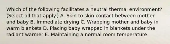 Which of the following facilitates a neutral thermal environment? (Select all that apply.) A. Skin to skin contact between mother and baby B. Immediate drying C. Wrapping mother and baby in warm blankets D. Placing baby wrapped in blankets under the radiant warmer E. Maintaining a normal room temperature