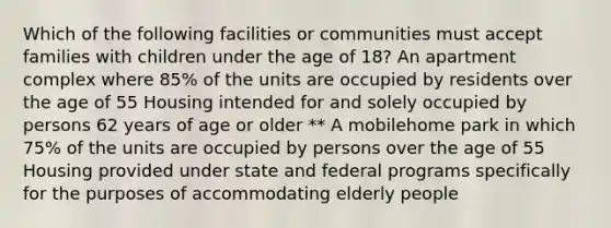 Which of the following facilities or communities must accept families with children under the age of 18? An apartment complex where 85% of the units are occupied by residents over the age of 55 Housing intended for and solely occupied by persons 62 years of age or older ** A mobilehome park in which 75% of the units are occupied by persons over the age of 55 Housing provided under state and federal programs specifically for the purposes of accommodating elderly people