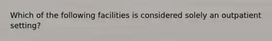 Which of the following facilities is considered solely an outpatient setting?