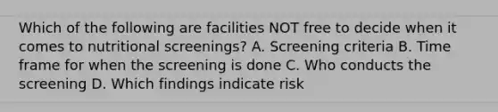 Which of the following are facilities NOT free to decide when it comes to nutritional screenings? A. Screening criteria B. Time frame for when the screening is done C. Who conducts the screening D. Which findings indicate risk