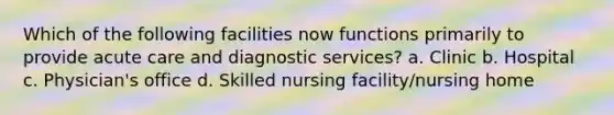 Which of the following facilities now functions primarily to provide acute care and diagnostic services? a. Clinic b. Hospital c. Physician's office d. Skilled nursing facility/nursing home