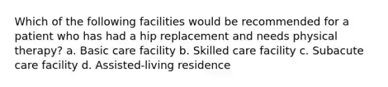 Which of the following facilities would be recommended for a patient who has had a hip replacement and needs physical therapy? a. Basic care facility b. Skilled care facility c. Subacute care facility d. Assisted-living residence