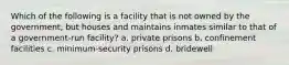 Which of the following is a facility that is not owned by the government, but houses and maintains inmates similar to that of a government-run facility? a. private prisons b. confinement facilities c. minimum-security prisons d. bridewell