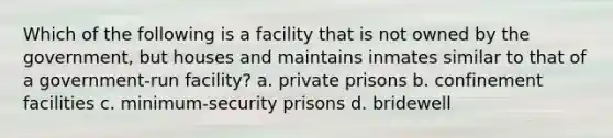 Which of the following is a facility that is not owned by the government, but houses and maintains inmates similar to that of a government-run facility? a. private prisons b. confinement facilities c. minimum-security prisons d. bridewell