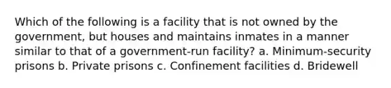 Which of the following is a facility that is not owned by the government, but houses and maintains inmates in a manner similar to that of a government-run facility? a. Minimum-security prisons b. Private prisons c. Confinement facilities d. Bridewell