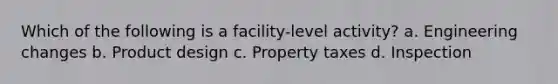 Which of the following is a facility-level activity? a. Engineering changes b. Product design c. Property taxes d. Inspection