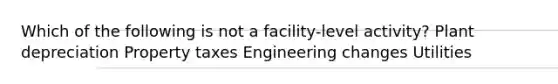 Which of the following is not a facility-level activity? Plant depreciation Property taxes Engineering changes Utilities