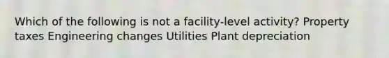 Which of the following is not a facility-level activity? Property taxes Engineering changes Utilities Plant depreciation