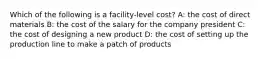 Which of the following is a facility-level cost? A: the cost of direct materials B: the cost of the salary for the company president C: the cost of designing a new product D: the cost of setting up the production line to make a patch of products