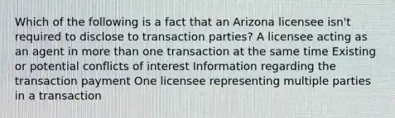 Which of the following is a fact that an Arizona licensee isn't required to disclose to transaction parties? A licensee acting as an agent in more than one transaction at the same time Existing or potential conflicts of interest Information regarding the transaction payment One licensee representing multiple parties in a transaction