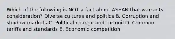 Which of the following is NOT a fact about ASEAN that warrants​ consideration? Diverse cultures and politics B. Corruption and shadow markets C. Political change and turmoil D. Common tariffs and standards E. Economic competition