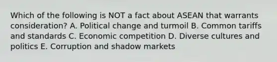 Which of the following is NOT a fact about ASEAN that warrants​ consideration? A. Political change and turmoil B. Common tariffs and standards C. Economic competition D. Diverse cultures and politics E. Corruption and shadow markets