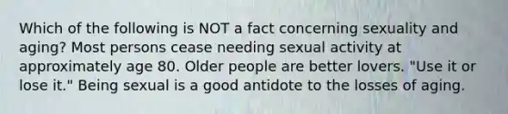 Which of the following is NOT a fact concerning sexuality and aging? Most persons cease needing sexual activity at approximately age 80. Older people are better lovers. "Use it or lose it." Being sexual is a good antidote to the losses of aging.