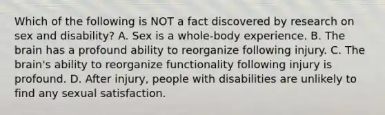 Which of the following is NOT a fact discovered by research on sex and disability? A. Sex is a whole-body experience. B. The brain has a profound ability to reorganize following injury. C. The brain's ability to reorganize functionality following injury is profound. D. After injury, people with disabilities are unlikely to find any sexual satisfaction.