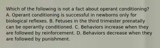 Which of the following is not a fact about operant conditioning? A. Operant conditioning is successful in newborns only for biological reflexes. B. Fetuses in the third trimester prenatally can be operantly conditioned. C. Behaviors increase when they are followed by reinforcement. D. Behaviors decrease when they are followed by punishment.