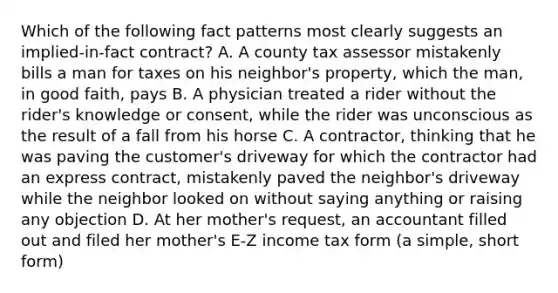 Which of the following fact patterns most clearly suggests an implied-in-fact contract? A. A county tax assessor mistakenly bills a man for taxes on his neighbor's property, which the man, in good faith, pays B. A physician treated a rider without the rider's knowledge or consent, while the rider was unconscious as the result of a fall from his horse C. A contractor, thinking that he was paving the customer's driveway for which the contractor had an express contract, mistakenly paved the neighbor's driveway while the neighbor looked on without saying anything or raising any objection D. At her mother's request, an accountant filled out and filed her mother's E-Z income tax form (a simple, short form)