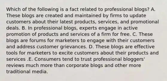 Which of the following is a fact related to professional blogs? A. These blogs are created and maintained by firms to update customers about their latest products, services, and promotional deals. B. In professional blogs, experts engage in active promotion of products and services of a firm for free. C. These blogs are forums for marketers to engage with their customers and address customer grievances. D. These blogs are effective tools for marketers to excite customers about their products and services .E. Consumers tend to trust professional bloggers' reviews much more than corporate blogs and other more traditional media.