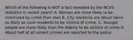 Which of the following is NOT a fact revealed by the NCVS statistics in recent years? A. Women are more likely to be victimized by crime than men B. City residents are about twice as likely as rural residents to be victims of crime. C. Younger people are more likely than the elderly to be victims of crime D. About half of all violent crimes are reported to the police