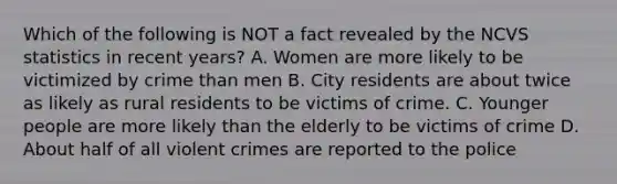 Which of the following is NOT a fact revealed by the NCVS statistics in recent years? A. Women are more likely to be victimized by crime than men B. City residents are about twice as likely as rural residents to be victims of crime. C. Younger people are more likely than the elderly to be victims of crime D. About half of all violent crimes are reported to the police