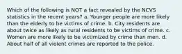 Which of the following is NOT a fact revealed by the NCVS statistics in the recent years? a. Younger people are more likely than the elderly to be victims of crime. b. City residents are about twice as likely as rural residents to be victims of crime. c. Women are more likely to be victimized by crime than men. d. About half of all violent crimes are reported to the police.