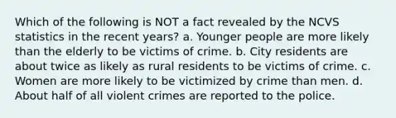 Which of the following is NOT a fact revealed by the NCVS statistics in the recent years? a. Younger people are more likely than the elderly to be victims of crime. b. City residents are about twice as likely as rural residents to be victims of crime. c. Women are more likely to be victimized by crime than men. d. About half of all violent crimes are reported to the police.