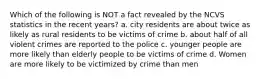 Which of the following is NOT a fact revealed by the NCVS statistics in the recent years? a. city residents are about twice as likely as rural residents to be victims of crime b. about half of all violent crimes are reported to the police c. younger people are more likely than elderly people to be victims of crime d. Women are more likely to be victimized by crime than men