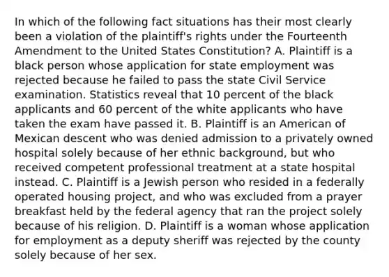 In which of the following fact situations has their most clearly been a violation of the plaintiff's rights under the Fourteenth Amendment to the United States Constitution? A. Plaintiff is a black person whose application for state employment was rejected because he failed to pass the state Civil Service examination. Statistics reveal that 10 percent of the black applicants and 60 percent of the white applicants who have taken the exam have passed it. B. Plaintiff is an American of Mexican descent who was denied admission to a privately owned hospital solely because of her ethnic background, but who received competent professional treatment at a state hospital instead. C. Plaintiff is a Jewish person who resided in a federally operated housing project, and who was excluded from a prayer breakfast held by the federal agency that ran the project solely because of his religion. D. Plaintiff is a woman whose application for employment as a deputy sheriff was rejected by the county solely because of her sex.