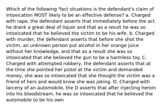 Which of the following 'fact situations is the defendant's claim of intoxication MOST likely to be an effective defense? a. Charged with rape, the defendant asserts that immediately before the act he drank a great deal of liquor and that as a result he was so intoxicated that he believed the victim to be his wife. b. Charged with murder, the defendant asserts that before she shot the victim, an unknown person put alcohol in her orange juice without her knowledge, and that as a result she was so intoxicated that she believed the gun to be a harmless toy. C. Charged with attempted robbery, the defendant asserts that at the time she pointed her pistol at the victim and demanded money, she was so intoxicated that she thought the victim was a friend of hers and would know she was joking. D. Charged with larceny of an automobile, the D asserts that after injecting heroin into his bloodstream, he was so intoxicated that he believed the automobile to be his own