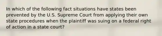 In which of the following fact situations have states been prevented by the U.S. Supreme Court from applying their own state procedures when the plaintiff was suing on a federal right of action in a state court?