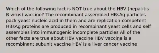 Which of the following fact is NOT true about the HBV (hepatitis B virus) vaccine? The recombinant assembled HBsAg particles pack yeast nucleic acid in them and are replication-competent HBsAg proteins are produced in recombinant yeast cells and self assembles into immunogenic incomplete particles All of the other facts are true about HBV vaccine HBV vaccine is a recombinant subunit vaccine HBV is a liver cancer vaccine