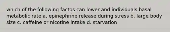 which of the following factos can lower and individuals basal metabolic rate a. epinephrine release during stress b. large body size c. caffeine or nicotine intake d. starvation